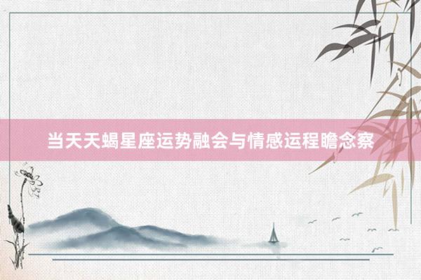 当天天蝎星座运势融会与情感运程瞻念察