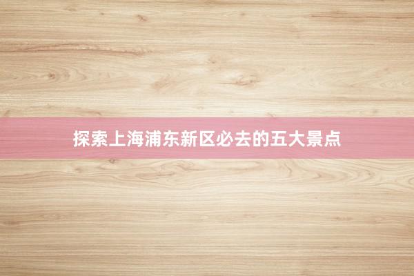 探索上海浦东新区必去的五大景点